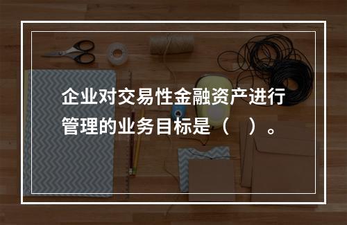 企业对交易性金融资产进行管理的业务目标是（　）。