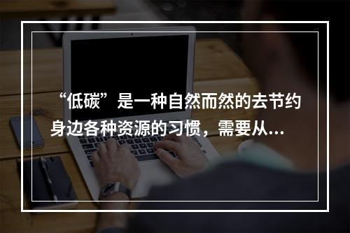 “低碳”是一种自然而然的去节约身边各种资源的习惯，需要从点滴