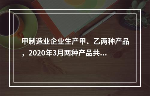 甲制造业企业生产甲、乙两种产品，2020年3月两种产品共同耗