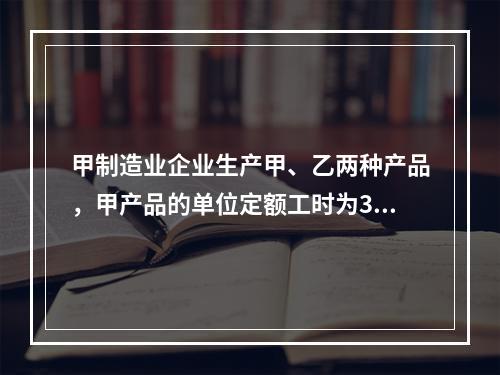 甲制造业企业生产甲、乙两种产品，甲产品的单位定额工时为30小