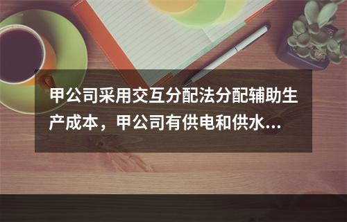 甲公司采用交互分配法分配辅助生产成本，甲公司有供电和供水两个