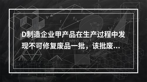 D制造企业甲产品在生产过程中发现不可修复废品一批，该批废品的