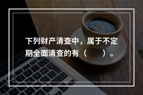 下列财产清查中，属于不定期全面清查的有（　　）。