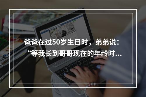 爸爸在过50岁生日时，弟弟说：“等我长到哥哥现在的年龄时，那