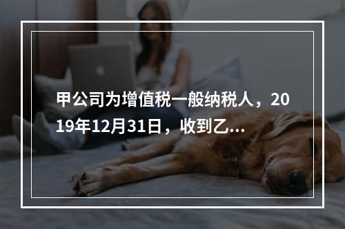 甲公司为增值税一般纳税人，2019年12月31日，收到乙公司