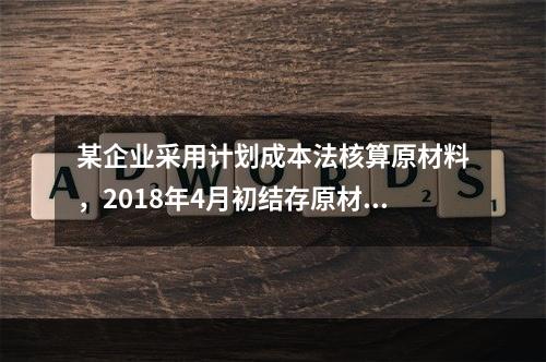 某企业采用计划成本法核算原材料，2018年4月初结存原材料计