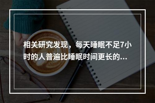 相关研究发现，每天睡眠不足7小时的人普遍比睡眠时间更长的人