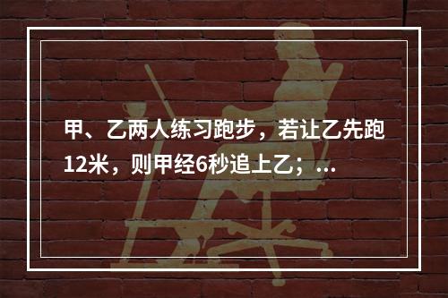 甲、乙两人练习跑步，若让乙先跑12米，则甲经6秒追上乙；若乙