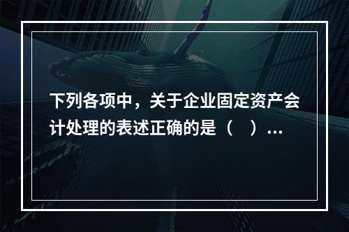 下列各项中，关于企业固定资产会计处理的表述正确的是（　）。