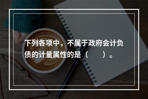 下列各项中，不属于政府会计负债的计量属性的是（　　）。