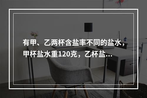 有甲、乙两杯含盐率不同的盐水，甲杯盐水重120克，乙杯盐水重