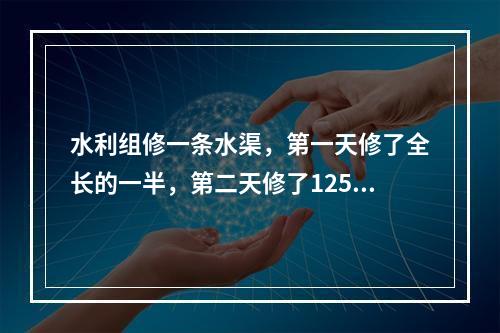 水利组修一条水渠，第一天修了全长的一半，第二天修了125米，