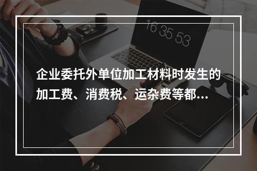 企业委托外单位加工材料时发生的加工费、消费税、运杂费等都应该