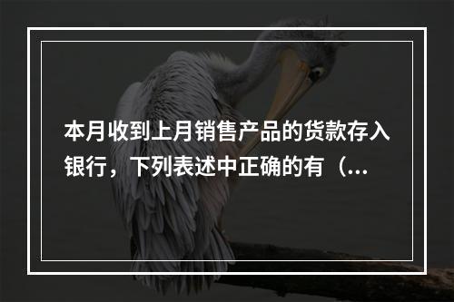 本月收到上月销售产品的货款存入银行，下列表述中正确的有（ ）