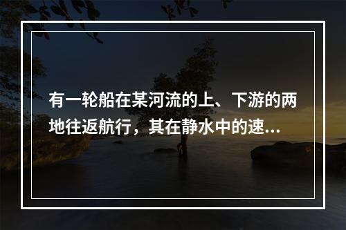 有一轮船在某河流的上、下游的两地往返航行，其在静水中的速度是