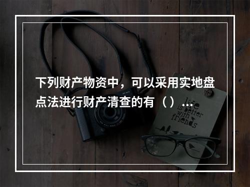 下列财产物资中，可以采用实地盘点法进行财产清查的有（ ）。