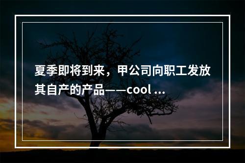 夏季即将到来，甲公司向职工发放其自产的产品——cool 牌空