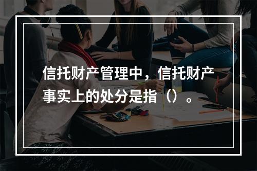 信托财产管理中，信托财产事实上的处分是指（）。