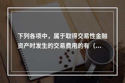 下列各项中，属于取得交易性金融资产时发生的交易费用的有（　）