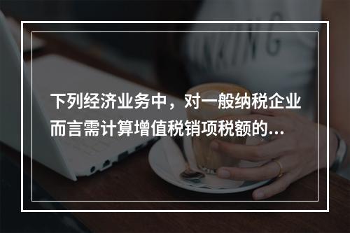 下列经济业务中，对一般纳税企业而言需计算增值税销项税额的有（