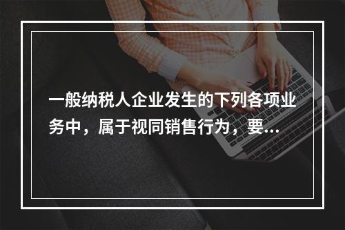 一般纳税人企业发生的下列各项业务中，属于视同销售行为，要计算