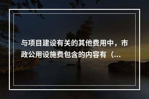 与项目建设有关的其他费用中，市政公用设施费包含的内容有（　）