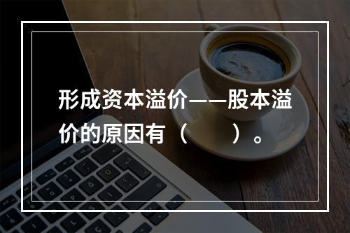 形成资本溢价——股本溢价的原因有（　　）。