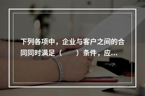 下列各项中，企业与客户之间的合同同时满足（　　）条件，应当在