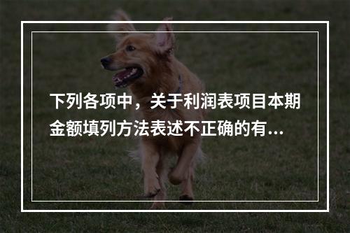 下列各项中，关于利润表项目本期金额填列方法表述不正确的有（　