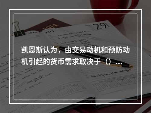 凯恩斯认为，由交易动机和预防动机引起的货币需求取决于（）水平