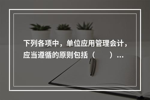 下列各项中，单位应用管理会计，应当遵循的原则包括（　　）。