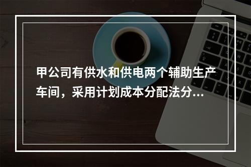 甲公司有供水和供电两个辅助生产车间，采用计划成本分配法分配辅