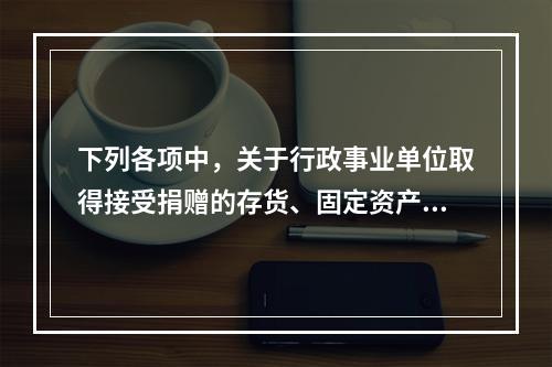 下列各项中，关于行政事业单位取得接受捐赠的存货、固定资产、无