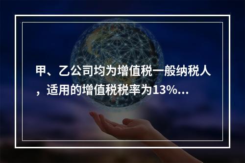 甲、乙公司均为增值税一般纳税人，适用的增值税税率为13%，甲