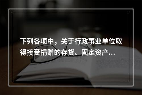 下列各项中，关于行政事业单位取得接受捐赠的存货、固定资产、无