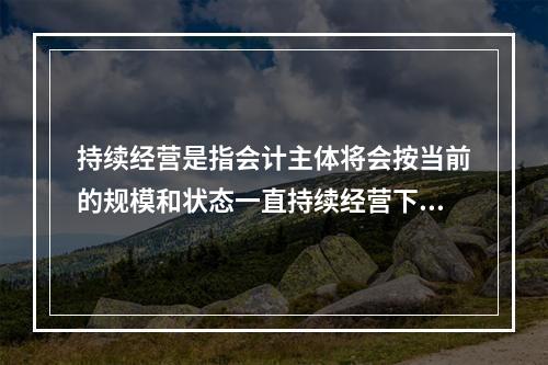 持续经营是指会计主体将会按当前的规模和状态一直持续经营下去，