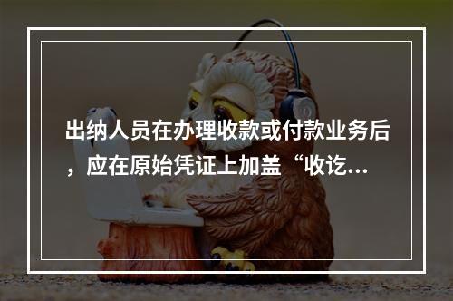 出纳人员在办理收款或付款业务后，应在原始凭证上加盖“收讫”或