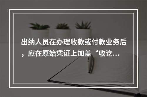 出纳人员在办理收款或付款业务后，应在原始凭证上加盖“收讫”或