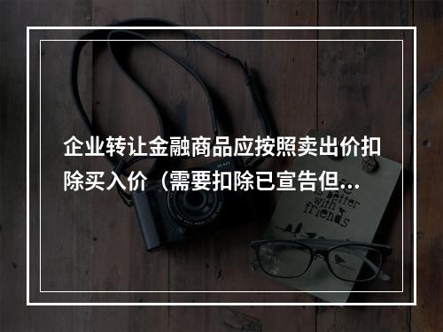 企业转让金融商品应按照卖出价扣除买入价（需要扣除已宣告但尚未