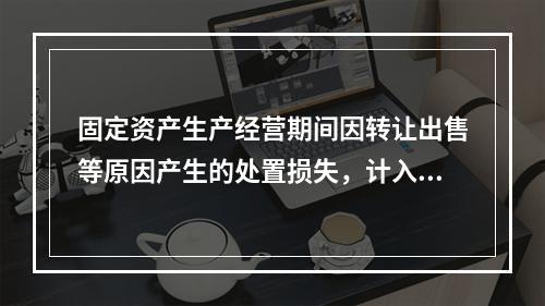 固定资产生产经营期间因转让出售等原因产生的处置损失，计入营业