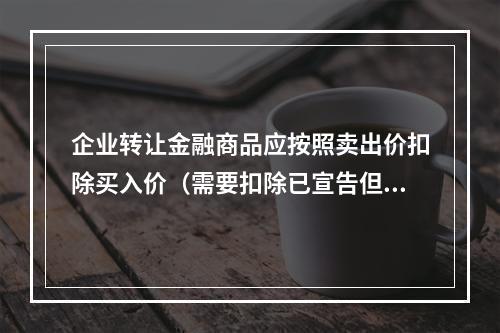 企业转让金融商品应按照卖出价扣除买入价（需要扣除已宣告但尚未