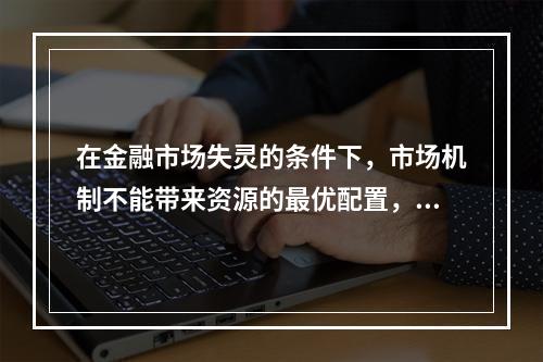 在金融市场失灵的条件下，市场机制不能带来资源的最优配置，因此