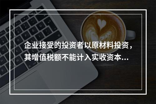 企业接受的投资者以原材料投资，其增值税额不能计入实收资本。（