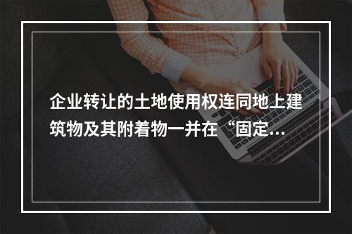 企业转让的土地使用权连同地上建筑物及其附着物一并在“固定资产