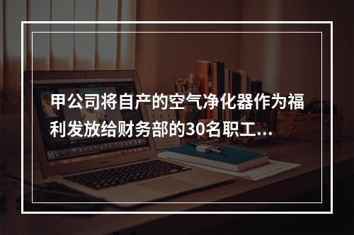 甲公司将自产的空气净化器作为福利发放给财务部的30名职工，每