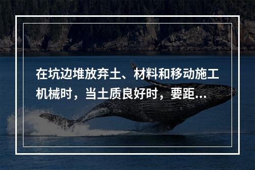 在坑边堆放弃土、材料和移动施工机械时，当土质良好时，要距坑边