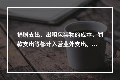 捐赠支出、出租包装物的成本、罚款支出等都计入营业外支出。（　