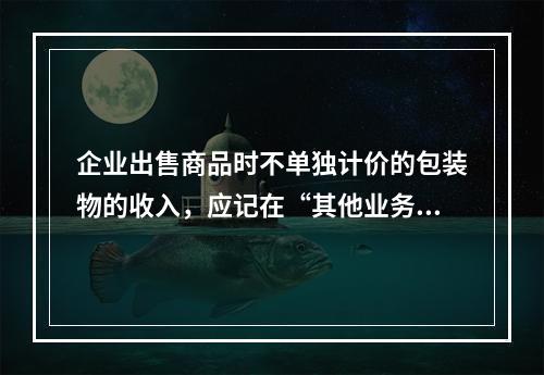 企业出售商品时不单独计价的包装物的收入，应记在“其他业务收入