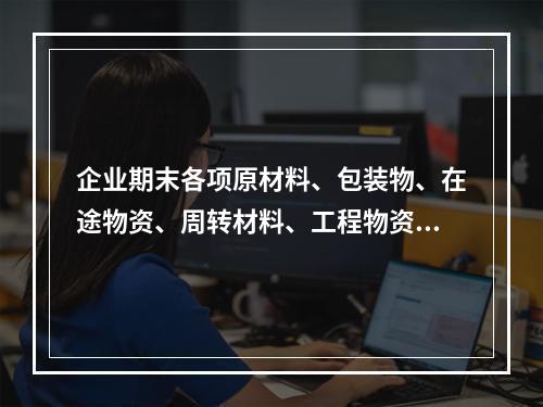 企业期末各项原材料、包装物、在途物资、周转材料、工程物资都需