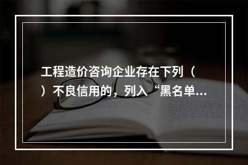 工程造价咨询企业存在下列（　　）不良信用的，列入“黑名单”期